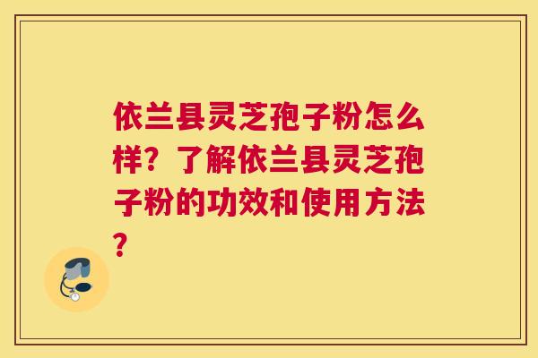 依兰县灵芝孢子粉怎么样?了解依兰县灵芝孢子粉的功效和使用方法? 依兰县灵芝孢子粉怎么样?了解依兰县灵芝孢子粉的功效和使用方法?