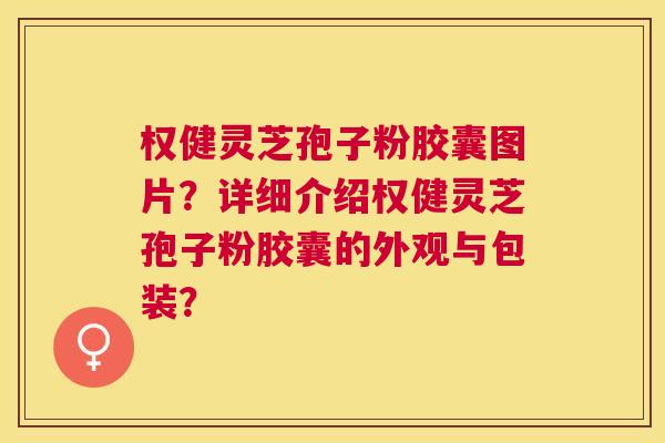 权健灵芝孢子粉胶囊图片？详细介绍权健灵芝孢子粉胶囊的外观与包装？
