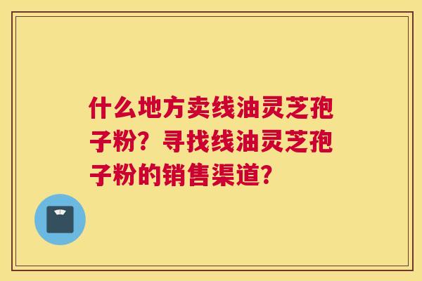 什么地方卖线油灵芝孢子粉?寻找线油灵芝孢子粉的销售渠道? 什么地方卖线油灵芝孢子粉?寻找线油灵芝孢子粉的销售渠道?
