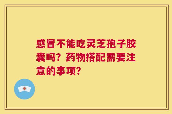 感冒不能吃灵芝孢子胶囊吗？药物搭配需要注意的事项？