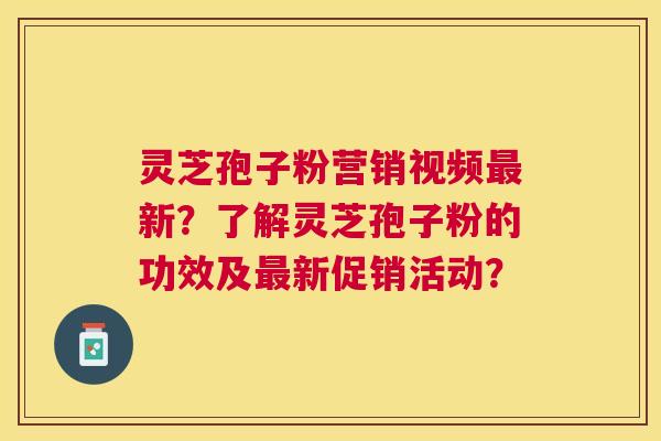 灵芝孢子粉营销视频最新？了解灵芝孢子粉的功效及最新促销活动？