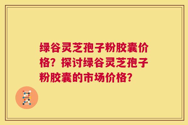 绿谷灵芝孢子粉胶囊价格？探讨绿谷灵芝孢子粉胶囊的市场价格？