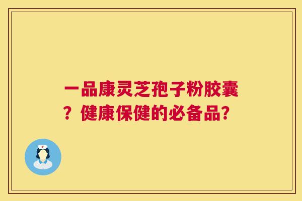 一品康灵芝孢子粉胶囊？健康保健的必备品？