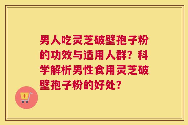 男人吃灵芝破壁孢子粉的功效与适用人群？科学解析男性食用灵芝破壁孢子粉的好处？
