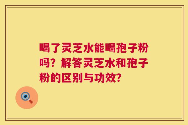 喝了灵芝水能喝孢子粉吗？解答灵芝水和孢子粉的区别与功效？