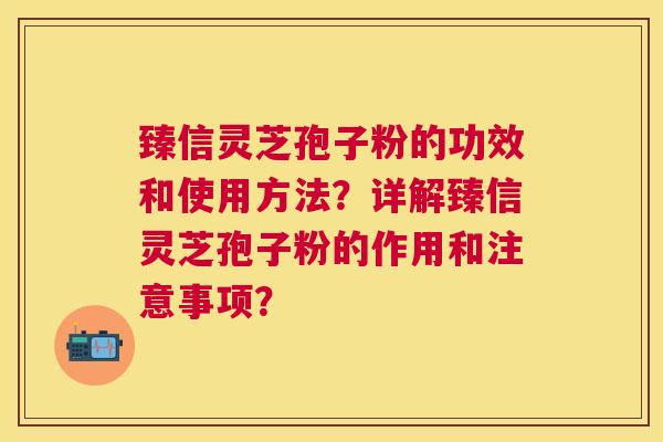 臻信灵芝孢子粉的功效和使用方法?详解臻信灵芝孢子粉的作用和注意事项? 臻信灵芝孢子粉的功效和使用方法?详解臻信灵芝孢子粉的作用和注意事项?