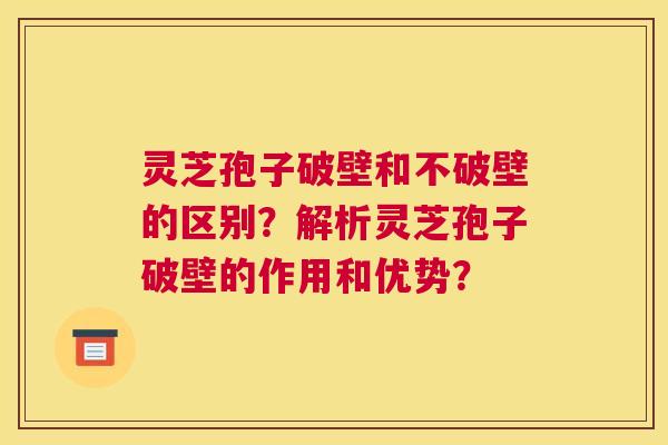 灵芝孢子破壁和不破壁的区别？解析灵芝孢子破壁的作用和优势？