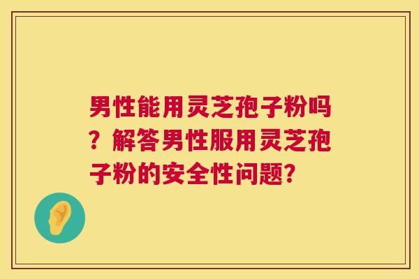 男性能用灵芝孢子粉吗？解答男性服用灵芝孢子粉的安全性问题？