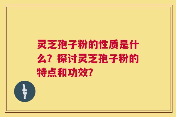 灵芝孢子粉的性质是什么？探讨灵芝孢子粉的特点和功效？