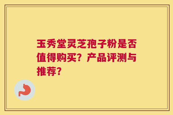 玉秀堂灵芝孢子粉是否值得购买？产品评测与推荐？