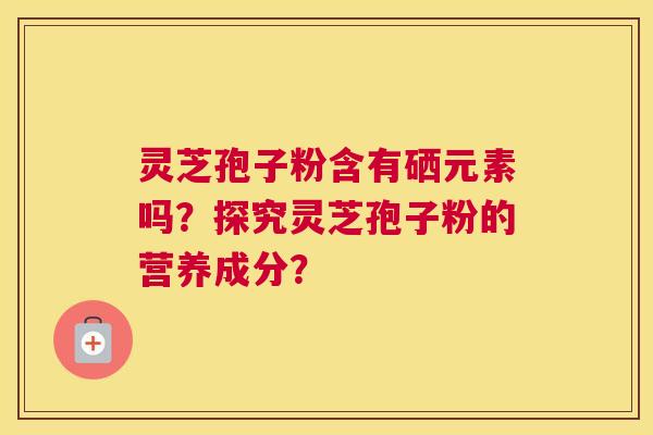 灵芝孢子粉含有硒元素吗?探究灵芝孢子粉的营养成分? 灵芝孢子粉含有硒元素吗?探究灵芝孢子粉的营养成分?