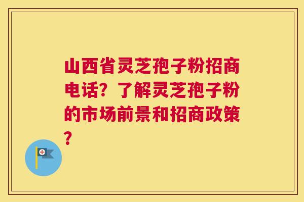 山西省灵芝孢子粉招商电话？了解灵芝孢子粉的市场前景和招商政策？