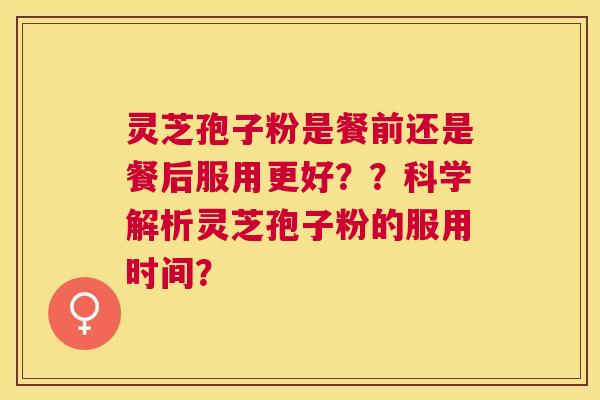 灵芝孢子粉是餐前还是餐后服用更好??科学解析灵芝孢子粉的服用时间? 灵芝孢子粉是餐前还是餐后服用更好??科学解析灵芝孢子粉的服用时间?