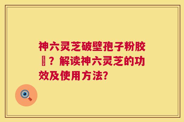 神六灵芝破壁孢子粉胶嚢?解读神六灵芝的功效及使用方法? 神六灵芝破壁孢子粉胶嚢?解读神六灵芝的功效及使用方法?