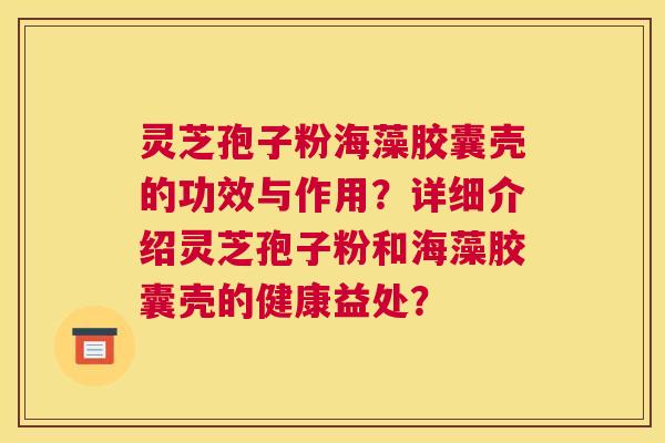 灵芝孢子粉海藻胶囊壳的功效与作用?详细介绍灵芝孢子粉和海藻胶囊壳的健康益处? 灵芝孢子粉海藻胶囊壳的功效与作用?详细介绍灵芝孢子粉和海藻胶囊壳的健康益处?