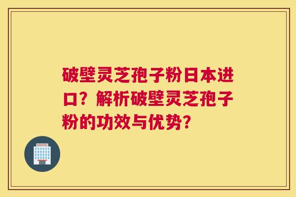 破壁灵芝孢子粉日本进口？解析破壁灵芝孢子粉的功效与优势？
