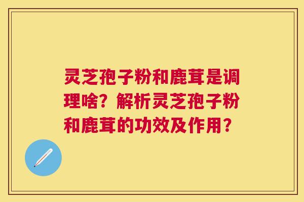 灵芝孢子粉和鹿茸是调理啥？解析灵芝孢子粉和鹿茸的功效及作用？