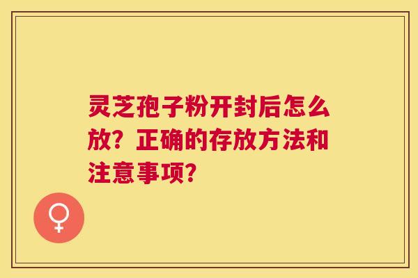 灵芝孢子粉开封后怎么放?正确的存放方法和注意事项? 灵芝孢子粉开封后怎么放?正确的存放方法和注意事项?