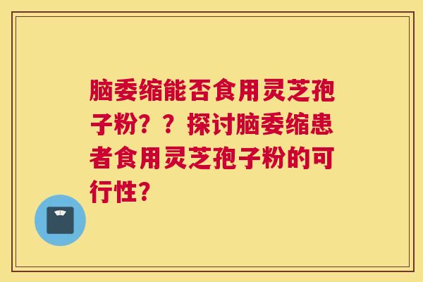 脑委缩能否食用灵芝孢子粉？？探讨脑委缩患者食用灵芝孢子粉的可行性？