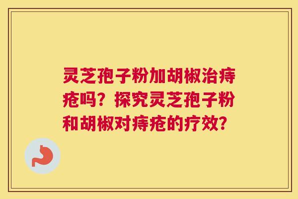 灵芝孢子粉加胡椒痔疮吗?探究灵芝孢子粉和胡椒对痔疮的疗效? 灵芝孢子粉加胡椒痔疮吗?探究灵芝孢子粉和胡椒对痔疮的疗效?