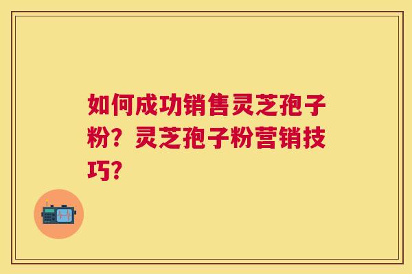 如何成功销售灵芝孢子粉？灵芝孢子粉营销技巧？