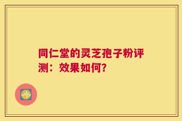 同仁堂的灵芝孢子粉评测：效果如何？