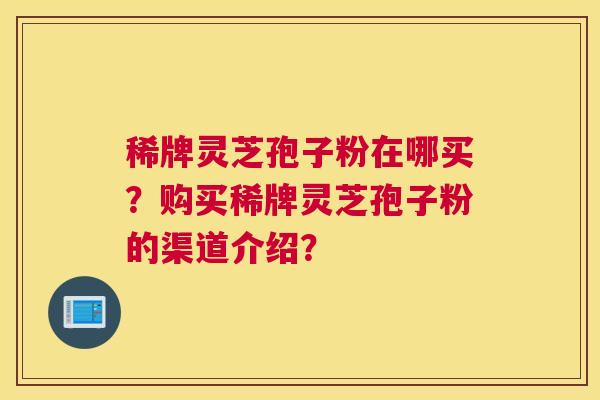 稀牌灵芝孢子粉在哪买？购买稀牌灵芝孢子粉的渠道介绍？