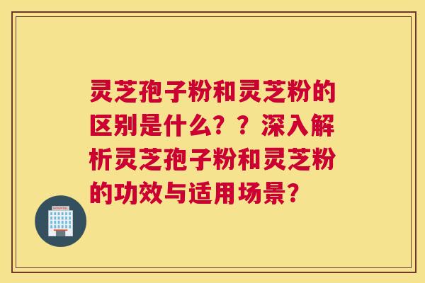 灵芝孢子粉和灵芝粉的区别是什么??深入解析灵芝孢子粉和灵芝粉的功效与适用场景? 灵芝孢子粉和灵芝粉的区别是什么??深入解析灵芝孢子粉和灵芝粉的功效与适用场景?
