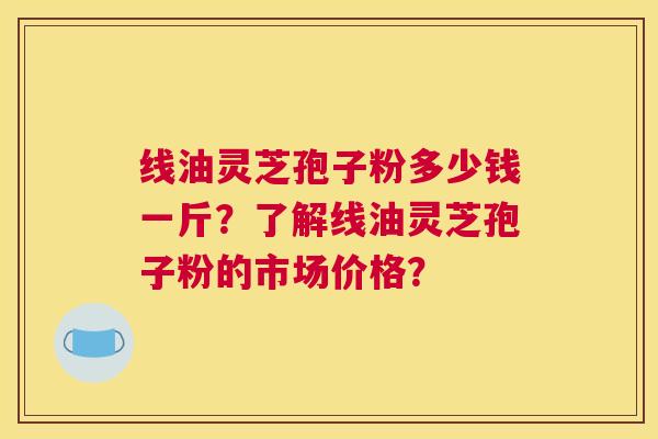线油灵芝孢子粉多少钱一斤？了解线油灵芝孢子粉的市场价格？