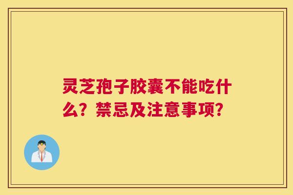灵芝孢子胶囊不能吃什么？禁忌及注意事项？