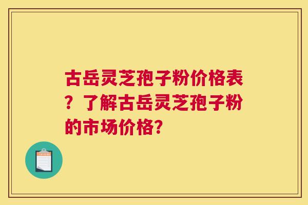 古岳灵芝孢子粉价格表？了解古岳灵芝孢子粉的市场价格？