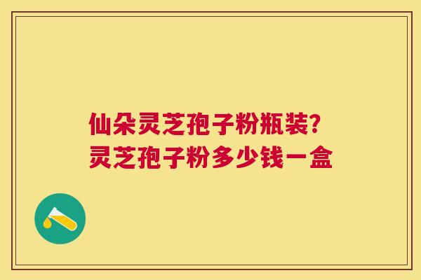 仙朵灵芝孢子粉瓶装？灵芝孢子粉多少钱一盒