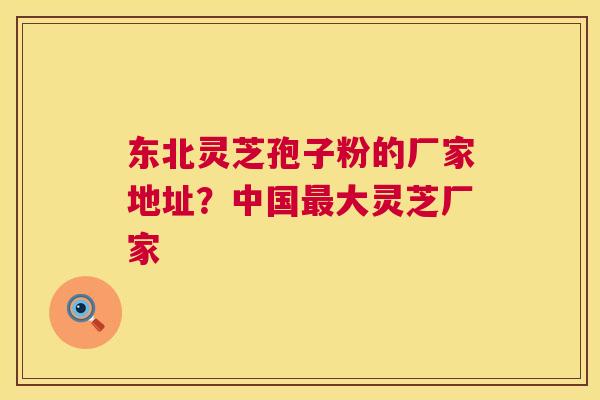 东北灵芝孢子粉的厂家地址？中国最大灵芝厂家
