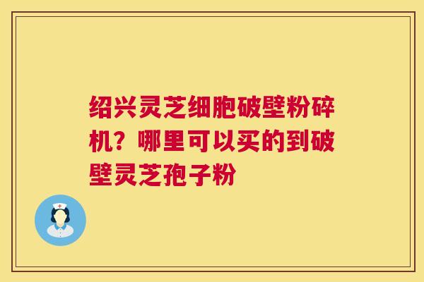 绍兴灵芝细胞破壁粉碎机？哪里可以买的到破壁灵芝孢子粉
