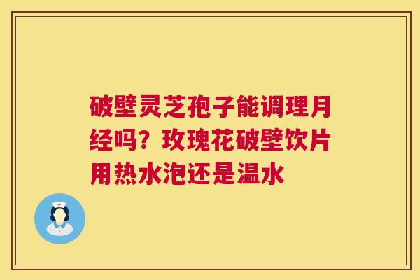 破壁灵芝孢子能调理月经吗？玫瑰花破壁饮片用热水泡还是温水