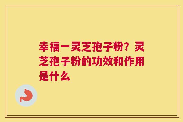 幸福一灵芝孢子粉？灵芝孢子粉的功效和作用是什么