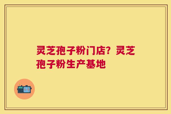 灵芝孢子粉门店？灵芝孢子粉生产基地