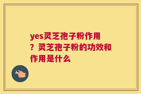 yes灵芝孢子粉作用？灵芝孢子粉的功效和作用是什么