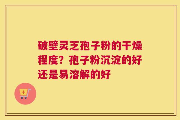破壁灵芝孢子粉的干燥程度？孢子粉沉淀的好还是易溶解的好