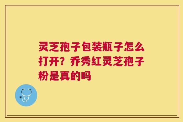 灵芝孢子包装瓶子怎么打开？乔秀红灵芝孢子粉是真的吗
