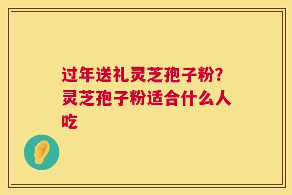 过年送礼灵芝孢子粉？灵芝孢子粉适合什么人吃