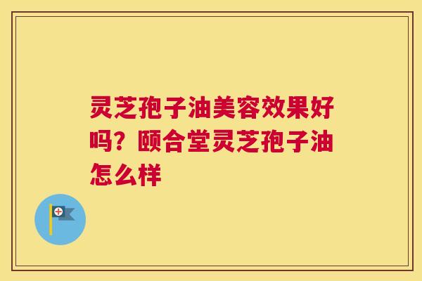 灵芝孢子油美容效果好吗？颐合堂灵芝孢子油怎么样
