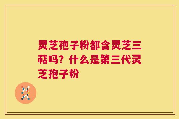灵芝孢子粉都含灵芝三萜吗？什么是第三代灵芝孢子粉