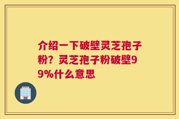 介绍一下破壁灵芝孢子粉？灵芝孢子粉破壁99%什么意思