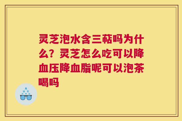 灵芝泡水含三萜吗为什么?灵芝怎么吃可以降降呢可以泡茶喝吗 灵芝泡水含三萜吗为什么?灵芝怎么吃可以降降呢可以泡茶喝吗