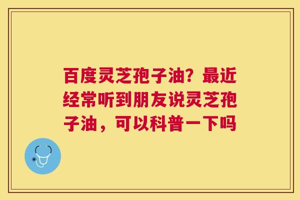 百度灵芝孢子油？最近经常听到朋友说灵芝孢子油，可以科普一下吗