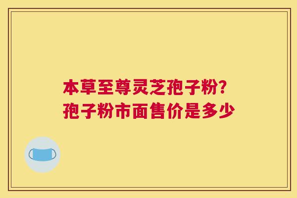 本草至尊灵芝孢子粉？孢子粉市面售价是多少