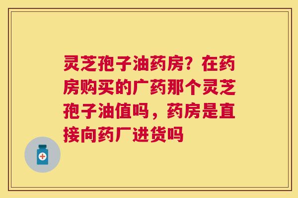 灵芝孢子油药房？在药房购买的广药那个灵芝孢子油值吗，药房是直接向药厂进货吗