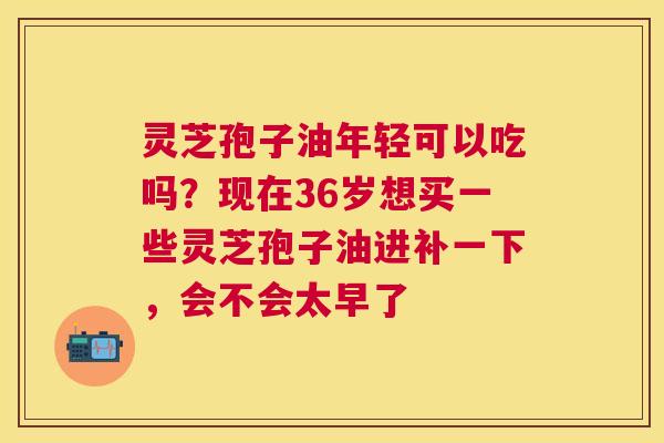 灵芝孢子油年轻可以吃吗？现在36岁想买一些灵芝孢子油进补一下，会不会太早了