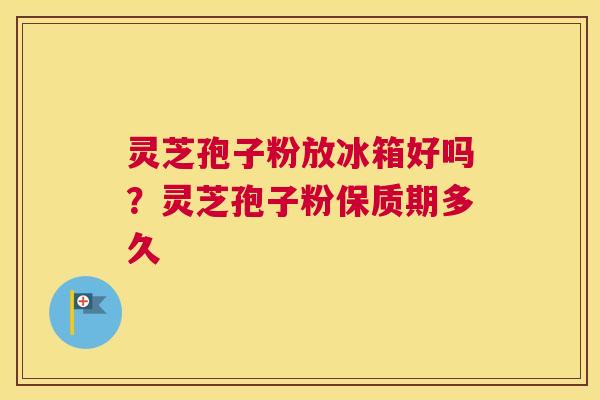 灵芝孢子粉放冰箱好吗？灵芝孢子粉保质期多久